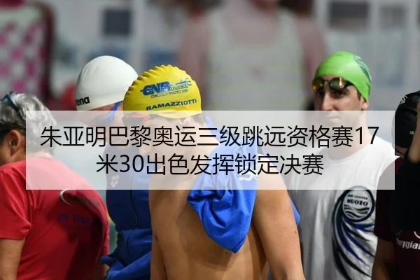 朱亚明巴黎奥运三级跳远资格赛17米30出色发挥锁定决赛