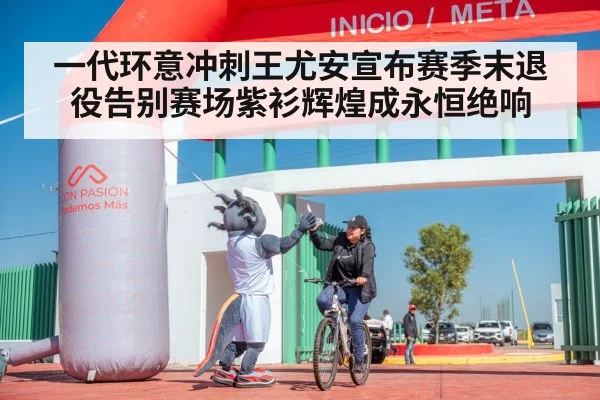 一代环意冲刺王尤安宣布赛季末退役告别赛场紫衫辉煌成永恒绝响